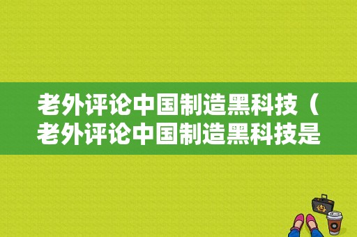 老外评论中国制造黑科技（老外评论中国制造黑科技是真的吗）