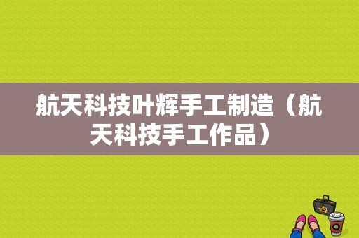 航天科技叶辉手工制造（航天科技手工作品）