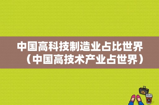 中国高科技制造业占比世界（中国高技术产业占世界）