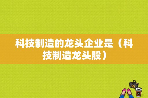 科技制造的龙头企业是（科技制造龙头股）