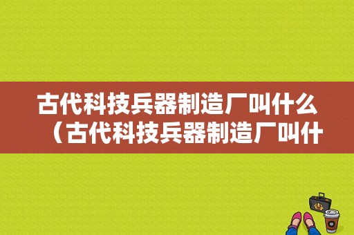 古代科技兵器制造厂叫什么（古代科技兵器制造厂叫什么名称）