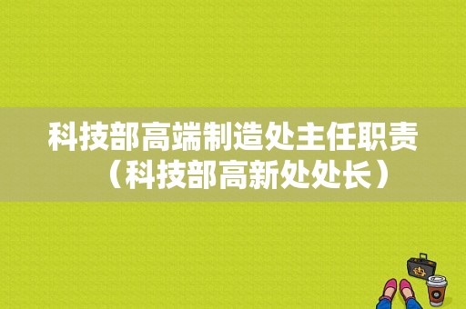 科技部高端制造处主任职责（科技部高新处处长）