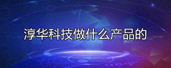 淳华科技加工制造课是做什么的（淳华科技做什么产品的）